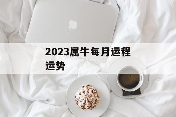 2023属牛每月运程运势[属牛人在2023年里的运势如何]