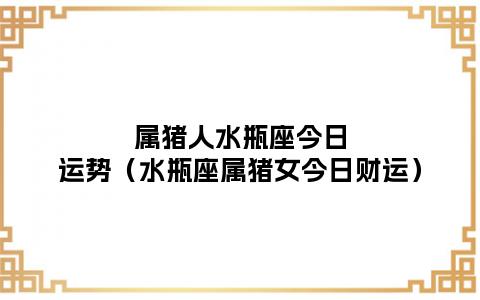 属猪人水瓶座今日运势(水瓶座属猪女今日财运)