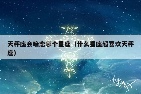 天秤座会暗恋哪个星座(什么星座超喜欢天秤座)