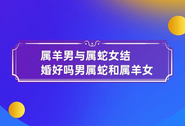 属羊男与属蛇女结婚好吗 男属蛇和属羊女能结婚吗